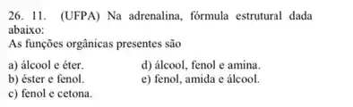 26. 11. (UFPA) Na adrenalina, formula estrutural dada
abaixo:
As funções orgânicas presentes são
a) álcool e éter.
d) álcool, fenol e amina.
b) éster e fenol.
e) fenol, amida e álcool.
c) fenol e cetona.