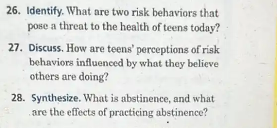 26. Identify. What are two risk behaviors that
pose a threat to the health of teens today?
27. Discuss. How are teens' perceptions of risk
behaviors influenced by what they believe
others are doing?
28. Synthesize. What is abstinence, and what
are the effects of practicing abstinence?