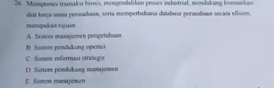 26 Memproses transaksi bisnis mengendalikan proses industrial mendukung komunikasi
dan kerja sama perusahaan serta memperbaharui database perusahaan secara efisien,
merupakan tujuan __
A. Sistem manajemen pengetahuan
B Sistem pendukung operasi
C. Sistem informasi strategis
D. Sistem pendukung manajemen
E. Sistem manajemen