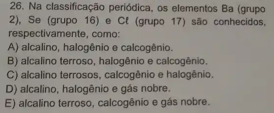 26. Na classificação periódica,os elementos Ba (grupo
2) , Se (grupo 16)e Cl (grupo 17) são conhecidos,
respectivament e, como:
A) alcalino,halogênio e calcogênio.
B)alcalino terroso,halogênio e calcogênio.
C)alcalino terrosos,calcogênio e halogênio.
D)alcalino halogênio e gás nobre.
E alcalino terroso,calcogênio e gás nobre.