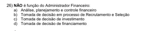 26) NĂO é função do Administrador Financeiro:
a) Análise, planejamento e controle financeiro
b) Tomada de decisão em processo de Recrutamento e Seleção
c) Tomada de decisão de investimento
d) Tomada de decisão de financiamento