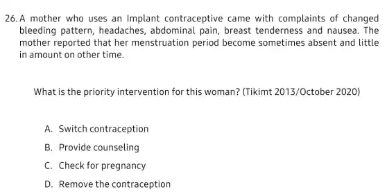 26.A mother who uses an Implant contraceptive came with complaints of changed
bleeding pattern , headaches , abdominal pain , breast tendernes s and nausea. The
mother reported that her menstruation period become sometimes ; absent and little
in amount on other time.
What is the priority intervention for this woman? (Tikimt 2013/October 2020)
A. Switch contraception
B. Provide counseling
C. Check for pregnancy
D. Remove the contraception