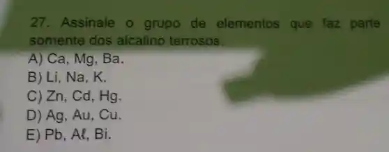 27 Assinale o grupo de elementos que faz parte
somente dos alcalino terrosos.
A) Ca, Mg Ba.
B) Li, Na,
C) Zn, Cd Hg.
D) Ag, Au,cu
E) Pb, Al,Bi.