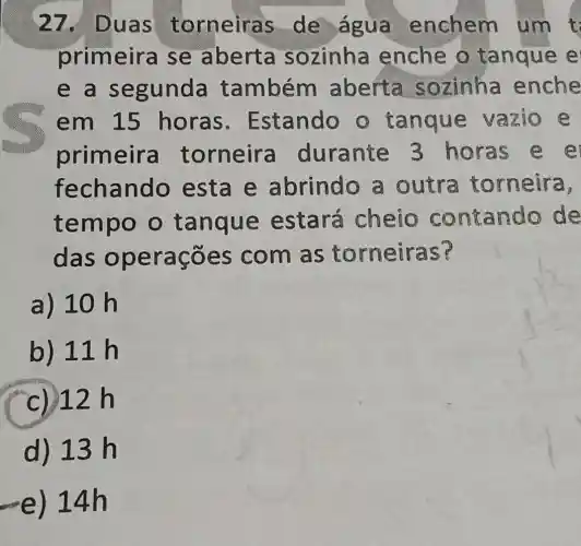 27. Duas torneiras de ague enchem um t
primeira se aberta sozinha enche o tanque e
e a segunda também aberta sozinha enche
em 15 horas Estando o tanque vazio e
primeira torneira durante 3 horas
fechando esta e abrindo a outra torneira,
tempo o tanque estará cheio contande de
das operações com as torneiras?
a) 10 h
b) 11h
(c) 12 h
d) 13 h
-e) 14h