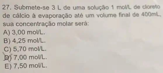 27. Submete-se 3 L de uma solução 1mol/L de cloreto
de cálcio à evaporação até um volume final de 400mL.
sua concentração molar será:
A) 3,00mol/L
B) 4,25mol/L
C) 5,70mol/L
D) 7,00mol/L
E) 7,50mol/L