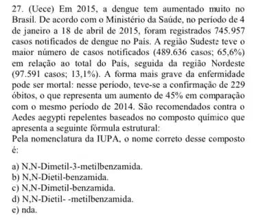 27. (Uece) Em 2015.a dengue tem aumentado muito no
Brasil. De acordo com o Ministério da Saúde.no periodo de 4
de janeiro a 18 de abril de 2015.foram registrados 745.957
casos notificados de dengue no Pais. A região Sudeste teve o
maior número de casos notificados (489.636 casos; 65,6% )
em relação ao total do Pais, seguida da região Nordeste
(97.591 casos; 13,1%  ). A forma mais grave da enfermidade
pode ser mortal: nesse periodo, teve-se a confirmação de 229
obitos, o que representa um aumento de 45%  em comparação
com o mesmo periodo de 2014. São recomendados contra o
Acdes aegypti repelentes baseados no composto quimico que
apresenta a seguinte formula estrutural:
Pela nomenclatura da IUPA,o nome correto desse composto
e:
a) N,N-Dimetil-3-meti Ibenzamida.
b) N,N-Dietil -benzamida.
c) N,N-Dimetil-benzamida.
d) N,N-Dietil-metilbenzamida.
e) nda.