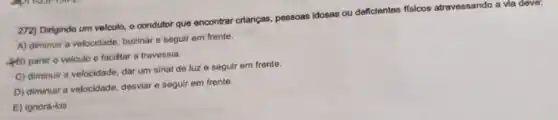 272) Dirigindo um velculo,o condutor que encontrar crianças, pessoas Idosas ou deficientes fisicos atravessando a via deve:
A) diminuir a velocidade buzinar e seguir em frente.
(B) parar o veiculo e facilitar a travessia.
C) diminuir a velocidade dar um sinal de luz e seguir em frente.
D) diminuir a velocidade desviar e seguir em frente.
E) ignorá-los