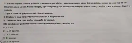 276) Ao se deparar com um acidente, uma pessoa quer ajudar, mas não consegue culdar dos acidentados porque se sente mal ao ver
sangramentos e losbes. Nossa situação, a pessoa pode ajudar tomando medidas para afastar o perlgo e evitar novos acidentes. Ela deve,
portanto:
1. Ligar a chave de Ignição dos ve/culos acidentados;
II. Sinallzar o local para evitar novos acidentes e atropelamentos;
III. Definir um local para molhor colocação do triângulo.
Sáo condutas de primeiros socorros consideradas corretas as descritas em
A) I, II e III.
B) le III, apenas.
C) Ie II, apenas.
D) III, apenas.
(E) II e III apenas.