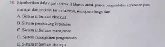 28. Memberikan dukungan interaktif khusus untuk proses pengambilan keputusan para
manajer dan praktisi bisnis lainnya, merupaan fungsi dari
A. Sistem informasi eksekutf
B. Sistem pendukung keputusan
C. Sistem informasi manajemen
D. Sistem manajemen pengetahuan
E. Sistem informasi strategis