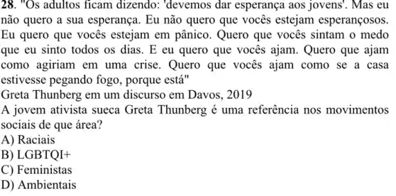 28. "Os adultos ficam dizendo: "devemos dar esperança aos jovens'. Mas eu
não quero a sua esperança. Eu não quero que vocês estejam esperançosos.
Eu quero que vocês estejam em pânico . Quero que vocês sintam o medo
que eu sinto todos os dias. E eu quero que vocês ajam.Quero que ajam
como agiriam em uma crise. Quero que vocês ajam como se a casa
estivesse pegando fogo , porque está"
Greta Thunberg em um discurso em Davos , 2019
A jovem ativista sueca Greta Thunberg é uma referência nos movimentos
sociais de que área?
A) Raciais
B) LGBTQI+
C) Feministas
D) Ambientais