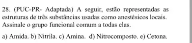 28. (PUC-PR- Adaptada) A seguir, estão representadas as
estruturas de trés substancias usadas como anestésicos locais.
Assinale o grupo funcional comum a todas elas.
a) Amida. b) Nitrila c) Amina. d) Nitrocomposto e) Cetona.