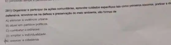 281) Organizar e participar de ações comunitárias.aprender culdados especificos tais como primeiros socorros praticar a di
defensiva, envolver-se na defesa e preservação do meio ambiente, são formas de
A) eliminar a violência urbana.
B) atuar em partidos politicos
C) combater o estresse.
D) ampliar a individualidade.
ts 5) exercer a cidadania.