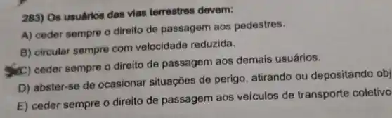 283) Os usuárlos das vias terrestres devem:
A) ceder sempre o direito de passagem aos pedestres.
B) circular sempre com velocidade reduzida.
(C) ceder sempre o direito de passagem aos demais usuários.
D) abster-se de ocasionar situações de perigo, atirando ou depositando obj
E) ceder sempre o direito de passagem aos veículos de transporte coletivo