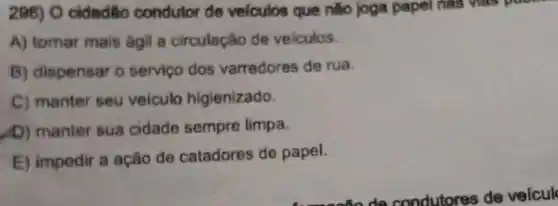 286) O cidadão condutor de velculos que nǎo joga papel nas has poor.
A) tomar mais ágil a circulação de veiculos.
B) dispensar o servico dos varredores de rua.
C) manter seu veiculo higienizado
D) manter sua cidade sempre limpa
E) impedir a ação de catadores de papel.