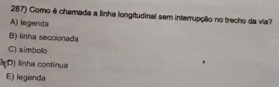 287) Como é chamada a linha longitudinal sem interrupção no trecho da via?
A) legenda
B) linha seccionada
C) símbolo
(D) linha continua
E) legenda