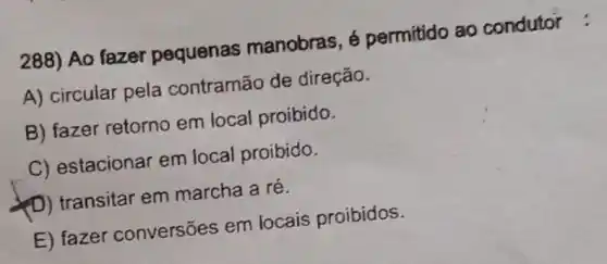 288) Ao fazer pequenas manobras, é permitido ao condutor :
A) circular pela contramão de direção.
B) fazer retorno em local proibido.
C) estacionar em local proibido.
(D) transitar em marcha a ré.
E) fazer conversões em locais proibidos.