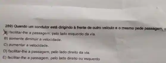 289) Quando um condutor está dirigindo à frente de outro veículo e o mesmo pede passagem, o
(A) facilitar-lhe a passagem, pelo lado esquerdo da via.
B) somente diminuir a velocidade.
C) aumentar a velocidade.
D) facilitar-lhe a passagem, pelo lado direito da via.
E) facilitar-Ihe a passagem, pelo lado direito ou esquerdo