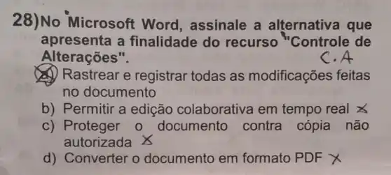 28)No Microsoft Word assinale a alternativa que
apresenta a finalidade do recurso "Controle de
Alterações".
C.A
(A) Rastrear e registrar todas as modificações feitas
no documento
b) Permitir a edição colaborativa em tempo real x
c) Proteger 0 documento contra cópia não
autorizada X
d) Converter o documento em formato PDF x