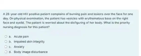 A 28-year-old HIV positive patient complains of burning pain and lesions over the face for one
day. On physical examination, the patient has vesicles with erythematous base on the right
face and eyelid. The patient is worried about the disfiguring of her body. What is the priority
nursing diagnosis for this patient?
a. Acute pain
b. Impaired skin integrity
c. Anxiety
d. Body image disturbance