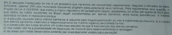 29) 0 descarte inadequado do lixo é um problema que necessita ser solucionado urgentemente.Segundo o Ministério do Meio
Ambiente, apenas 25% 
dos municipios brasileiros dispôem adequadamente seus residuos. Para regulamentar essa questão, o
Projeto de Lei 4162/2019
que institui o marco regulatório do saneamento básico estabeleceu um prazo até agosto de 2024 para
que todos os lixōes existentes no Brasil sejam transformados em aterros sanifanos entre outras providéncias. A medida
apontada no texto é necessária porque
a) a poluiçǎo causada pelos aterros sanitarios reduzida pela impermeabilização do solo e tratamento do chorume. b) a criação
dos aterros sanitanos vabilizardo reaprovertamento da maténa orgânica descartada no lixo
c) a construção dos lixbes envolve um custo mais elevado do que a manutenção dos aterros sanitários.
d) nos lixoes não há a possibilidade de separação de material para reaproversial ess e reciclagem.
e) as áreas dos lixoes desativados poesepara imediatamente usadas para plantação