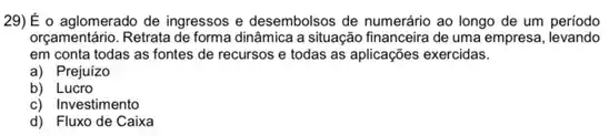 29)É o aglomerado de ingressos e desembolsos de numerário ao longo de um periodo
orçamentário. Retrata de forma dinâmica a situação financeira de uma empresa, levando
em conta todas as fontes de recursos e todas as aplicações exercidas.
a) Prejuizo
b) Lucro
c) Investimento
d) Fluxo de Caixa