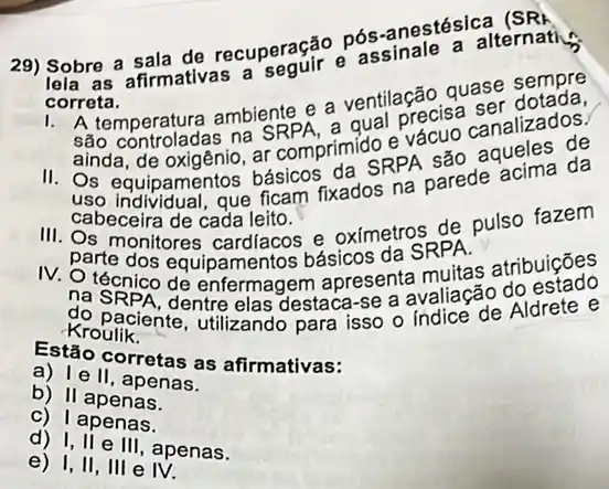 29) Sobre a sala de recuperação Dós -anestésica (SR) assinale a alternatic
correta.
1.
A temperatura ambiente a ventilação quase sempre
qual precisa
na SRPAn rimido e
ainda, de oxigênio, ar comprimid SPPA são aqueles de
uso individual, que ficam fixados na parede
cabeceira de cada leito.
III. Os monitores cardiacos e oximetros de pulso fazem
parte dos equipamentos básicos da SRPA.
IV. O técnico dê enfermagem apresenta muitas atribuiçōes
na SRPA, dentre elas destaca-se a avaliação do
Kroulik.
Rrounciente, utilizando para isso o indice de Aldrete e
Estão corretas as afirmativas:
a) Ie II, apenas.
b) II apenas.
c) I apenas.
d) I, II e III, apenas.
e) I,II , III e IV.