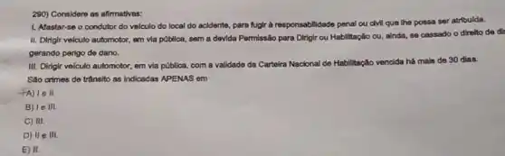 290) Considere as afirmativas:
1. Afastar-se o condutor do velculo do local do acidente, para fuglr a responsabilidade penal ou dvill que the possa ser atribulda.
II. Dirigir velculo automotor em via pública, sem a devida Permissão para Dirigir ou Habilitação ou.ainda, so cassado o direlto de dil
gerando pergo de dano.
III. Dirigir veiculo automotor,em via pública, com a validade da Carteira Nacional de Habilitação
vencida há mais de 30 dias.
Sáo crimes de trânsito as indicadas APENAS em
le II
B) Ie III.
C) III.
D) II e III.
E) II.