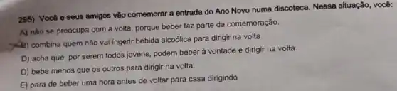 295) Vocô e seus amigos vão comemorar a entrada do Ano Novo numa discoteca. Nessa situação, você:
A) nào se preocupa com a volta, porque beber faz parte da comemoração.
(B) combina quem não vai ingerir bebida alcoólica para dirigir na volta.
D) acha que, por serem todos jovens podem beber à vontade e dirigir na volta.
D) bebe menos que os outros para dirigir na volta.
E) para de beber uma hora antes de voltar para casa dirigindo