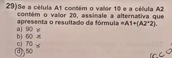 29)Se a célula A1 contém o valor 10 e a célula A2
contém o valor 20 , assinale a alternative que
apresenta o resultado da formula=A1+(A2ast 2)
a) 90& 
b) 60times 
C) 70_(8)
(d) 50