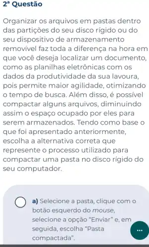 2^a Questão
Organizar os arquivos em pastas dentro
das partições do seu disco rígido ou do
seu dispositivo de armazenamento
removível faz toda a diferença na hora em
que você deseja localizar um documento,
como as planilhas eletrônicas com I OS
dados da produtividade da sua lavoura.
pois permite maior agilidade , otimizando
tempo de busca. Além disso, é possivel
compactar alguns arquivos , diminuindo
assim o espaço ocupado por eles para
serem armazenados . Tendo como base o
que foi apresentado anteriorm ente,
escolha a alternativa correta que
represente o processo utilizado para
compactar uma pasta no disco rígido do
seu computador.
a) Selecione a pasta, clique com o
botão esquerdo do mouse.
selecione a opção "Enviar" e . em
seguida, escolha "Pasta