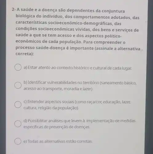 2-A saúde e a doença são dependentes da conjuntura
biológica do indivíduo, dos comportamentos adotados, das
características socioeconômic -demográficas ,das
condições socioeconômicas vividas, dos bens e serviços de
saúde a que se tem acesso e dos aspectos político-
econômicos de cada população . Para compreender o
processo saúde -doença é importante (assinale a alternativa
correta):
a) Estar atento ao contexto histórico e cultural de cada lugar.
b) Identificar vulnerabilidades no território (saneamento básico,
acesso ao transporte,moradia e lazer).
c) Entender aspectos sociais (como raça/cor,educação, lazer,
cultura, religião da população).
d) Possibilitar análises que levem à implementação de medidas
especificas de prevenção de doenças.
e) Todas as alternativas estão corretas.