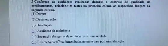 2-Conforme as avaliações realizadas durante o controle de qualidade de
medicamento s, relacione os testes na primeira coluna às respectivas funçōes na
segunda coluna.
(1) Dureza
(2) Desintegração
(3) Dissolução
) Avaliação da resistencia
) Separação das partes de um todo ou de uma unidade.
) Liberação da forma farmacêutica no meio para posterior absorção