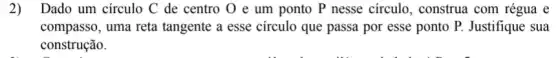 2)Dado um circulo C de centro O e um ponto P nesse circulo, construa com régua e
compasso, uma reta tangente a esse circulo que passa por esse ponto P. Justifique sua
construção.