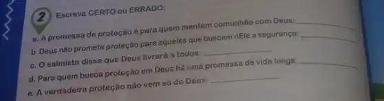 (2)Escreva CERTO ou ERRADO:
a. A promessa de proteção é para quem mantém comunhão com Deus:
__
b. Deus não promete proteção para aqueles que buscam nEle a segurança:
__
c. O salmista disse que Deus livrará a todos: __
d. Para quem busca proteção em Deus hà uma promessa de vida longa:
__
e. A verdadeira proteção nǎo vem só de Deus: __