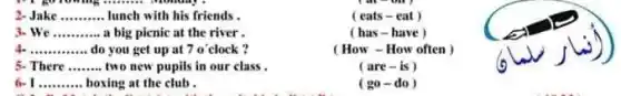 2-Jake ......... lunch with his friends .	( eats-eat ) __
We __ a big picnic at the river.	(has-have)
__ do you get up at 7 o'clock?	(How - How often ) 70^circ 
5- There __ two new pupils in our class.	(are-is)
__ boxing at the club .	( go-do ,