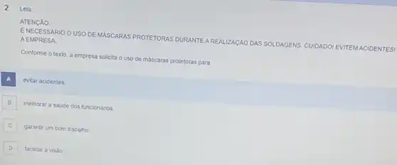 2
Lela:
ATENGÃO.
ENECESSARIO O USO DE MASCARAS PROTETORAS DURANTE AREALIZAGÃO DAS SOLDAGENS CUIDADOI EVITEM ACIDENTES!
A EMPRESA
Conforme o texto, a empresa solicita o uso de máscaras protetoras para
A
evitar acidentes.
B B
melhorar a saúde dos funcionários
C C
garantir um bom trabalho.
D
facilitar a visáo.