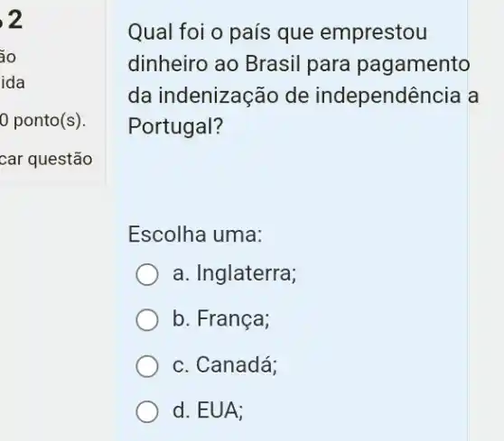 2
áo
ida
0 ponto(s).
car questão
Qual foi o país que emprestou
dinheiro ao Brasil para pagamento
da indenização de independência a
Portugal?
Escolha uma:
a. Inglaterra;
b. França;
c. Canadá:
d. EUA: