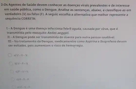 2-Os Agentes de Saúde devem conhecer as doenças virais prevalentes e de interesse
em saúde pública como a Dengue Analise as sentenças, abaixo, e classifique-as em
verdadeiro (V) ou falso (F). A seguir, escolha a alternativa que melhor represente a
sequência CORRETA:
I-A Dengue é uma doença infecciosa febril aguda, causada por vírus, que é
transmitida pelo mosquito Aedes aegypti.
II - A Dengue pode ser transmitida do doente para outra pessoa saudável.
III - No tratamento da Dengue medicamentos como Aspirina e Ibuprofeno devem
ser evitados, pois aumentam o risco de hemorragia.
a) V-V -V
b) V-F-V.
c) F-V -V.
d) F-F -E
e) V-V -F