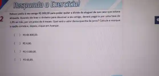 2
Responda (1) Exercisello
Robson pediu à seu amigo RS 800,00 para poder quitar a dívida do alugue I de sua casa que estava
atrasada Quando ele tive o dinheiro para devolver a seu amigo deverá pagá-lo por uma taxa de
1,9%  ao mês, po um prazo de 4 mese as. Qual seré o valor dessa quantia de juros ? Calcule e marque
a opção correta e , depois , clique em Avançar.
(	R 60.800,00
() R 6,80.
() R 6.080,00
() R 60,80