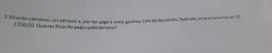 2.Ricardo comprou um terreno e, porter pago à vista, ganhou 15% 
de desconto, fazendo uma economia de
RS
2250,00. Quanto Ricardo pagou pelo terreno?