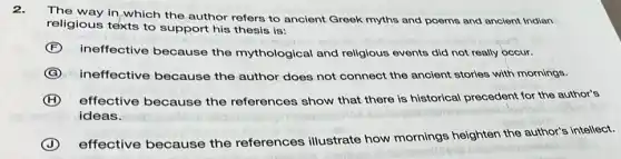 2.
The way in,which the author refers to ancient Greek myths and poems and ancient Indian
religious texts to support his thesis is:
F
ineffective because the mythological and religious events did not really occur.
G ineffective because the author does not connect the ancient stories with mornings.
H effective because the references show that there is historical precedent for the author's
ideas.
J
effective because the references illustrate how mornings heighten the author's intellect.