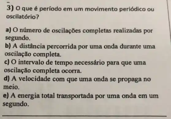 3) 0 que é período em um movimento periódico ou
oscilatório?
a) O número de oscilações completas realizadas por
segundo.
b) A distância percorrida por uma onda durante uma
oscilação completa.
c) O intervalo de tempo necessário para que uma
oscilação completa ocorra.
d) A velocidade : com que uma onda se propaga no
meio.
e) A energia total transportada por uma onda em um
segundo.