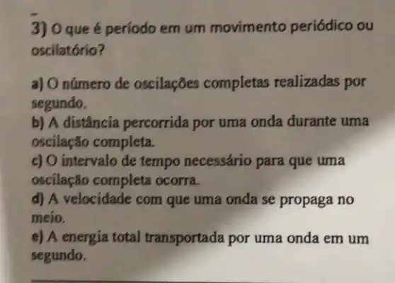 3) 0 que é período emum movimento periódico ou
oscilatório?
a) O número de oscilaçōes completas realizadas por
segundo.
b) A distância percorrida por uma onda durante uma
oscilação completa.
c) O intervalo de tempo necessário para que uma
oscilação completa ocorra.
d) A velocidade com que uma onda se propaga no
meio.
e) A energia total transportada por uma onda em um
segundo.