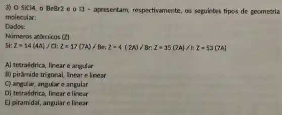 3) 0 sicl4, o BeBr2 e o I 3 - apresentam respectivamente, os seguintes tipos de geometria
molecular:
Dados:
Números atômicos (Z)
i:Z=14(44)/Ck:Z=17(7A)/Beez=4(24)/Br:Z=35(74)/1:Z=53(7A)
A) tetraédrica, linear e angular
B) pirâmide trigonal , linear e linear
C) angular, angular e angular
D) tetraédrica, linear e linear
E) piramidal, angular e linear