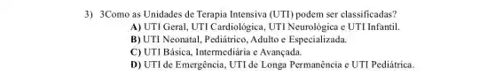 3) 3Como as Unidades de Terapia Intensiva (UTI) podem ser classificadas?
A) UTI Geral, UTI Cardiológica, UTI Neurológica e UTI Infantil.
B) UTI Neonatal Pediátrico, Adulto e Especializada.
C) UTI Básica,Intermediária e Avançada.
D) UTI de Emergência , UTI de Longa Permanência e UTI Pediátrica.