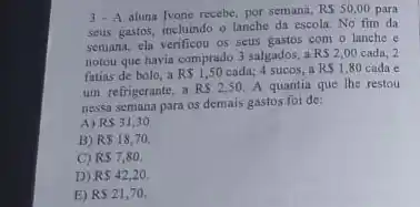 3. A aluni Ivone recebe, por semana,
RS50,00 para
seus gastos, incluindo o lanche da escola. No fim da
semana, ela verificou os seus gastos com o lanche e
notou que havia comprado 3 salgados, a
RS2,00 cada: 2
fatias de bolo, a RS1,50 cada: 4 sucos, a RS1,80 cada e
um refrigerante, a RS2,50. A quantia que the restou
nessa semana para os demais gastos foi de:
A) RS31,30.
B) R 18,70.
C) RS7,80
D) RS42,20.
E) RS21,70