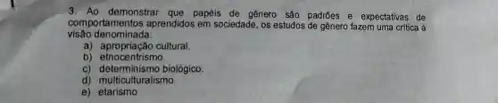 3. Ao demon strar que p apéis de ger lero são padrões e expectativas de
compo rtamentos aprendidos em socieo lade, os estudos ; de gênero fazem uma crítica à
visão d lenomina da:
a) apro priação cultural
b) etnocer trismo.
c) deter minism o biológ ico.
d) multi culturalis mo
e) etaris mo