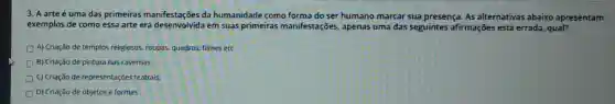 3. A arte é uma das primeiras manifestações da humanidade como forma do ser humano marcar sua presença As alternativas abaixo apresentam
exemplos de como essa arte era desenvolvida em suas primeiras manifestações, apenas uma das seguintes afirmações está errada, qual?
A) Criação de templos religiosos, roupas, quadros filmes etc
D B) Criação de pintura nas cavernas.
C) Criação de representações teatrais.
D) Criação de objetos e formas