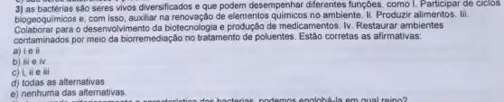 3) as bactérias são seres vivos diversificados e que podem desempenhar diferentes funções , como I. Participar de ciclos
biogeoquimicos e, com isso auxiliar na renovação de elementos quimicos no ambiente Ii. Produzir alimentos. lii.
para o desenvolvimento da biotecnologia e produção de medicamentos. Iv. Restaurar ambientes
contaminados por meio da biorremediação no tratamento de poluentes. Estão corretas as afirmativas:
a) ie il
b) iii e iv
c) i,ii e iii
d) todas as alternativas
e) nenhuma das alternativas.