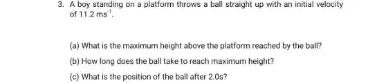 3. A boy standing on a platform throws a ball straight up with an initial velocity
of 11.2ms^-1
(a) What is the maximum height above the platform reached by the ball?
(b) How long does the ball take to reach maximum height?
(c) What is the position of the ball after 2.0s?